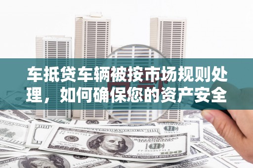 千山车抵贷车辆被按市场规则处理，如何确保您的资产安全？