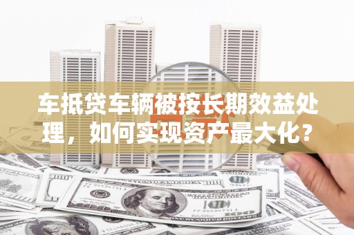 嘉黎车抵贷车辆被按长期效益处理，如何实现资产最大化？
